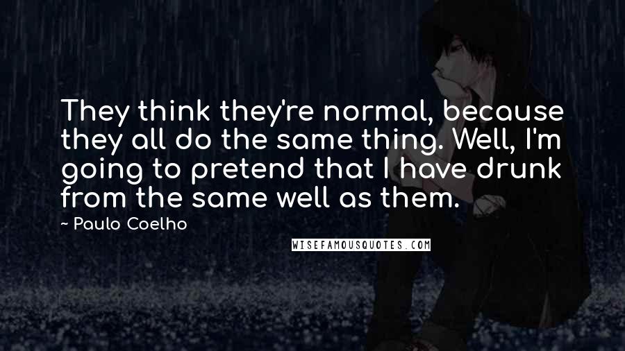 Paulo Coelho Quotes: They think they're normal, because they all do the same thing. Well, I'm going to pretend that I have drunk from the same well as them.