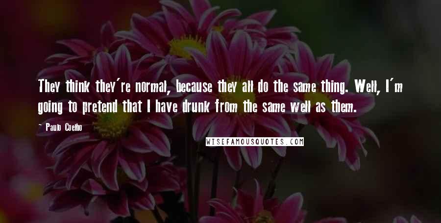 Paulo Coelho Quotes: They think they're normal, because they all do the same thing. Well, I'm going to pretend that I have drunk from the same well as them.