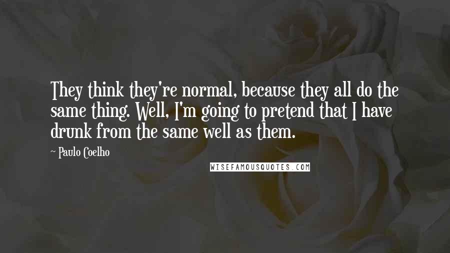 Paulo Coelho Quotes: They think they're normal, because they all do the same thing. Well, I'm going to pretend that I have drunk from the same well as them.