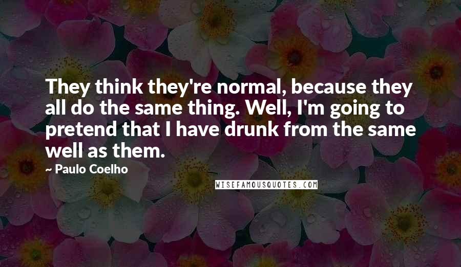 Paulo Coelho Quotes: They think they're normal, because they all do the same thing. Well, I'm going to pretend that I have drunk from the same well as them.