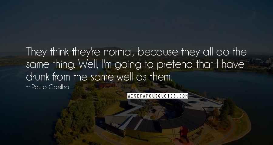 Paulo Coelho Quotes: They think they're normal, because they all do the same thing. Well, I'm going to pretend that I have drunk from the same well as them.