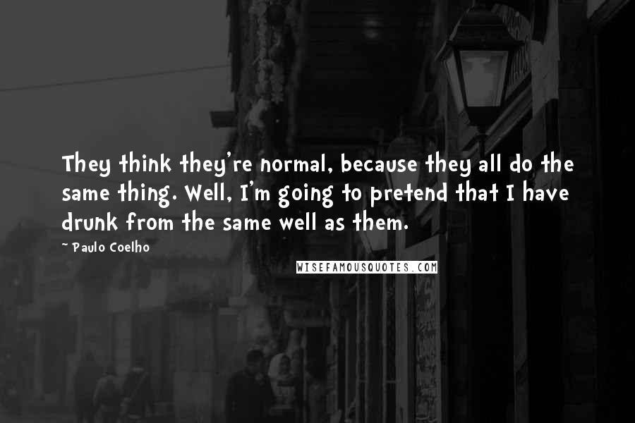 Paulo Coelho Quotes: They think they're normal, because they all do the same thing. Well, I'm going to pretend that I have drunk from the same well as them.