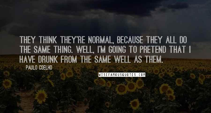 Paulo Coelho Quotes: They think they're normal, because they all do the same thing. Well, I'm going to pretend that I have drunk from the same well as them.