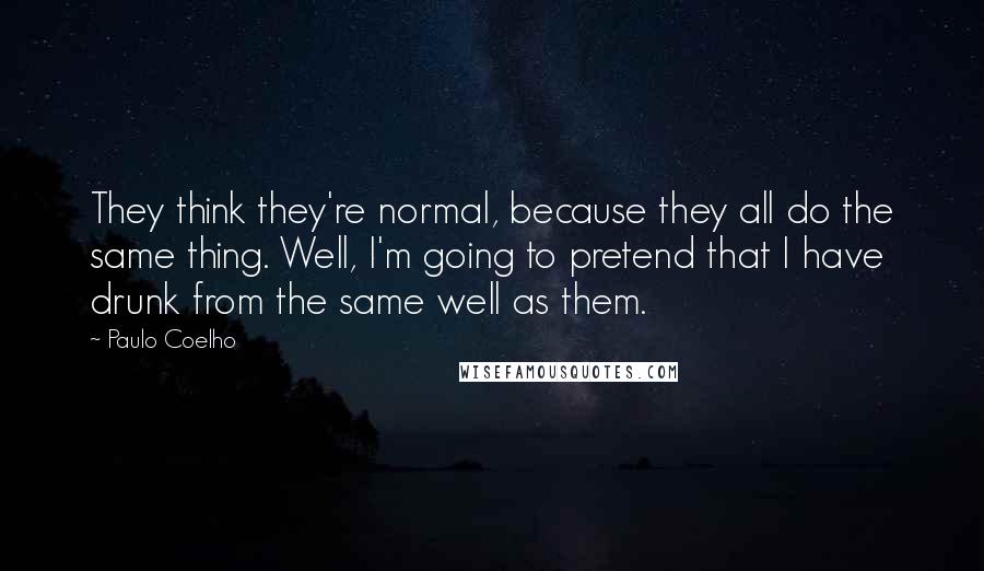 Paulo Coelho Quotes: They think they're normal, because they all do the same thing. Well, I'm going to pretend that I have drunk from the same well as them.