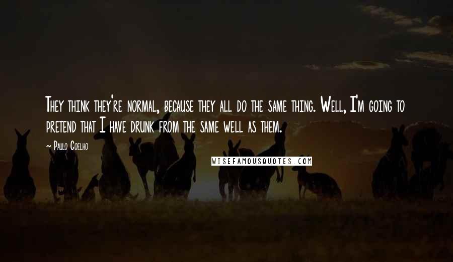 Paulo Coelho Quotes: They think they're normal, because they all do the same thing. Well, I'm going to pretend that I have drunk from the same well as them.