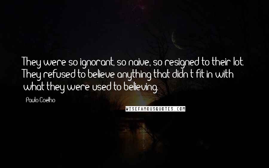 Paulo Coelho Quotes: They were so ignorant, so naive, so resigned to their lot. They refused to believe anything that didn't fit in with what they were used to believing.