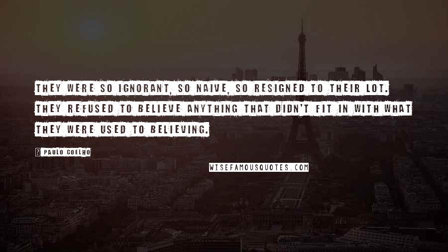 Paulo Coelho Quotes: They were so ignorant, so naive, so resigned to their lot. They refused to believe anything that didn't fit in with what they were used to believing.