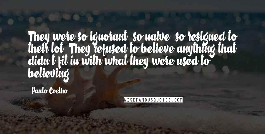 Paulo Coelho Quotes: They were so ignorant, so naive, so resigned to their lot. They refused to believe anything that didn't fit in with what they were used to believing.