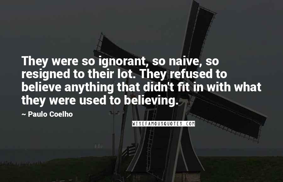 Paulo Coelho Quotes: They were so ignorant, so naive, so resigned to their lot. They refused to believe anything that didn't fit in with what they were used to believing.