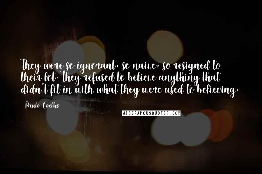 Paulo Coelho Quotes: They were so ignorant, so naive, so resigned to their lot. They refused to believe anything that didn't fit in with what they were used to believing.