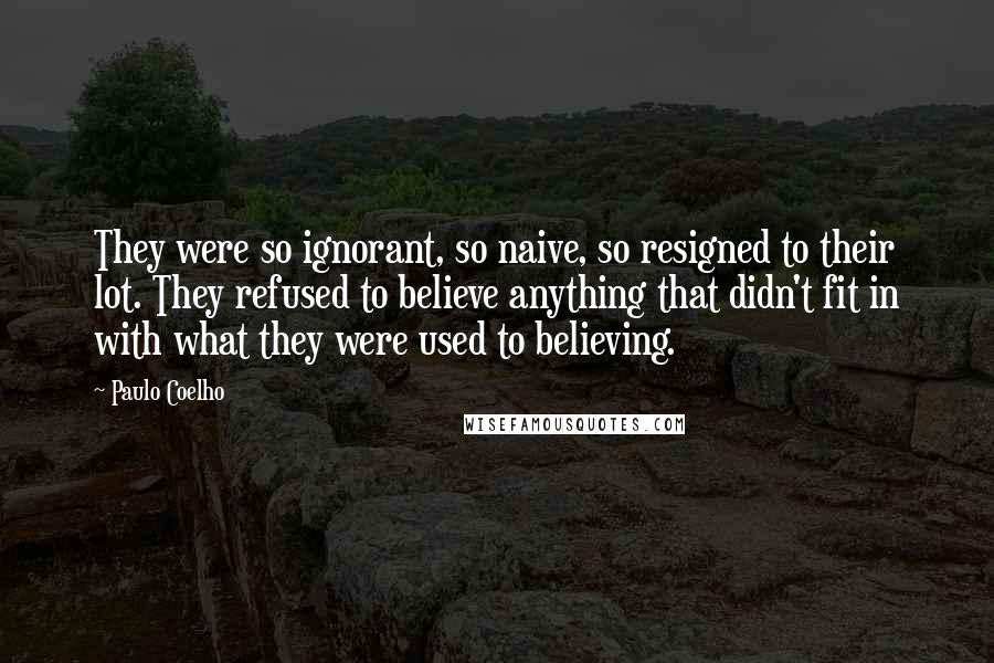 Paulo Coelho Quotes: They were so ignorant, so naive, so resigned to their lot. They refused to believe anything that didn't fit in with what they were used to believing.