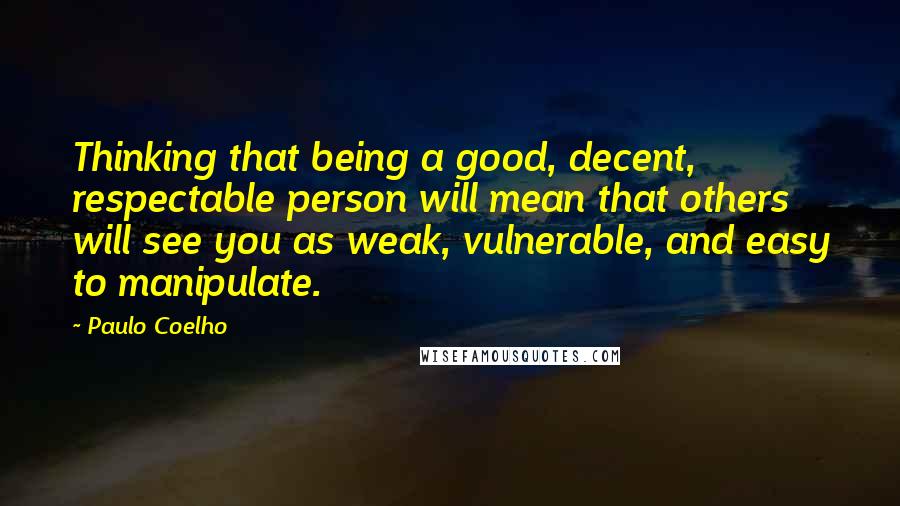 Paulo Coelho Quotes: Thinking that being a good, decent, respectable person will mean that others will see you as weak, vulnerable, and easy to manipulate.