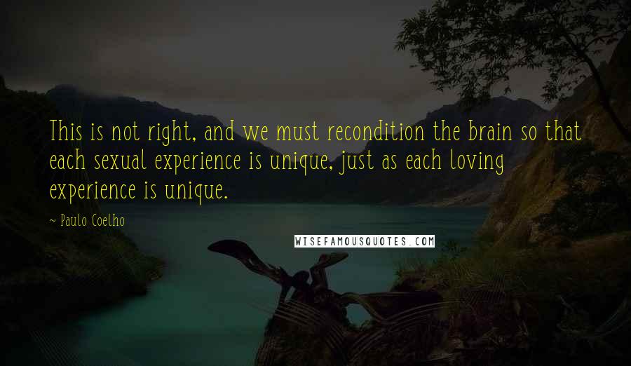 Paulo Coelho Quotes: This is not right, and we must recondition the brain so that each sexual experience is unique, just as each loving experience is unique.