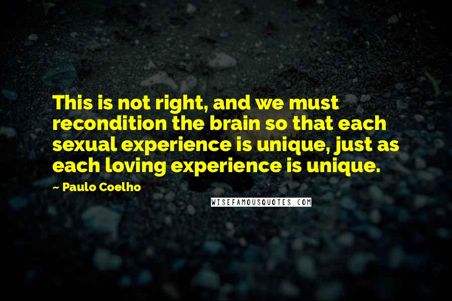Paulo Coelho Quotes: This is not right, and we must recondition the brain so that each sexual experience is unique, just as each loving experience is unique.
