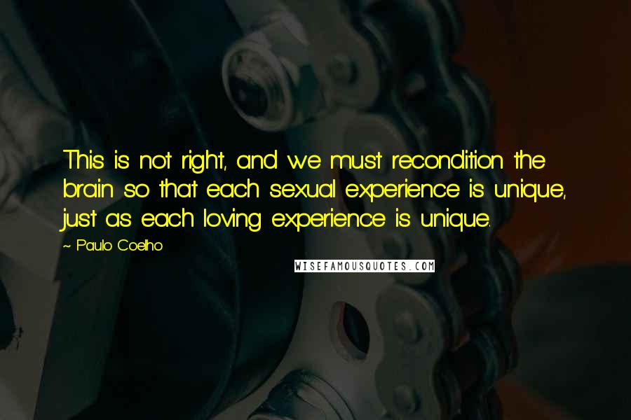 Paulo Coelho Quotes: This is not right, and we must recondition the brain so that each sexual experience is unique, just as each loving experience is unique.