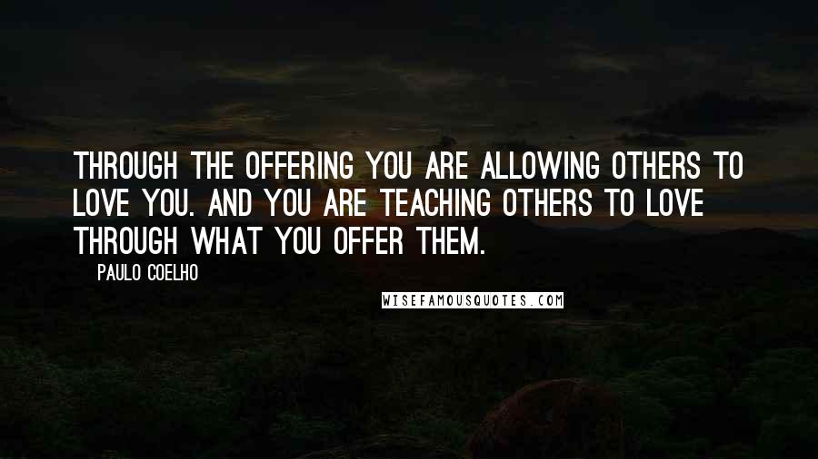 Paulo Coelho Quotes: Through the Offering you are allowing others to love you. And you are teaching others to love through what you offer them.
