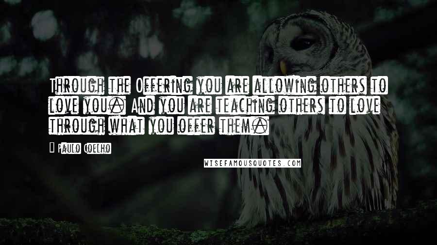 Paulo Coelho Quotes: Through the Offering you are allowing others to love you. And you are teaching others to love through what you offer them.