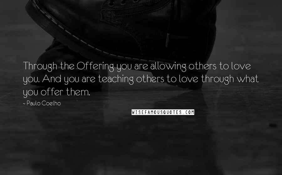 Paulo Coelho Quotes: Through the Offering you are allowing others to love you. And you are teaching others to love through what you offer them.