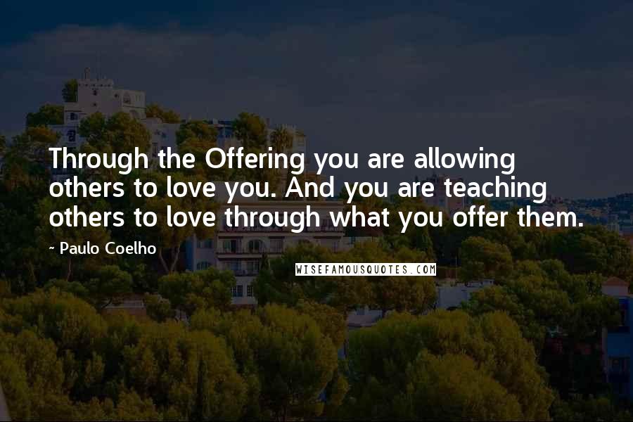 Paulo Coelho Quotes: Through the Offering you are allowing others to love you. And you are teaching others to love through what you offer them.