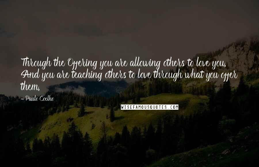 Paulo Coelho Quotes: Through the Offering you are allowing others to love you. And you are teaching others to love through what you offer them.