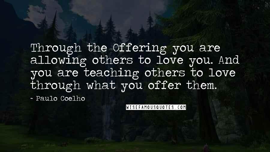 Paulo Coelho Quotes: Through the Offering you are allowing others to love you. And you are teaching others to love through what you offer them.