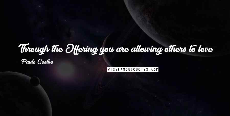 Paulo Coelho Quotes: Through the Offering you are allowing others to love you. And you are teaching others to love through what you offer them.