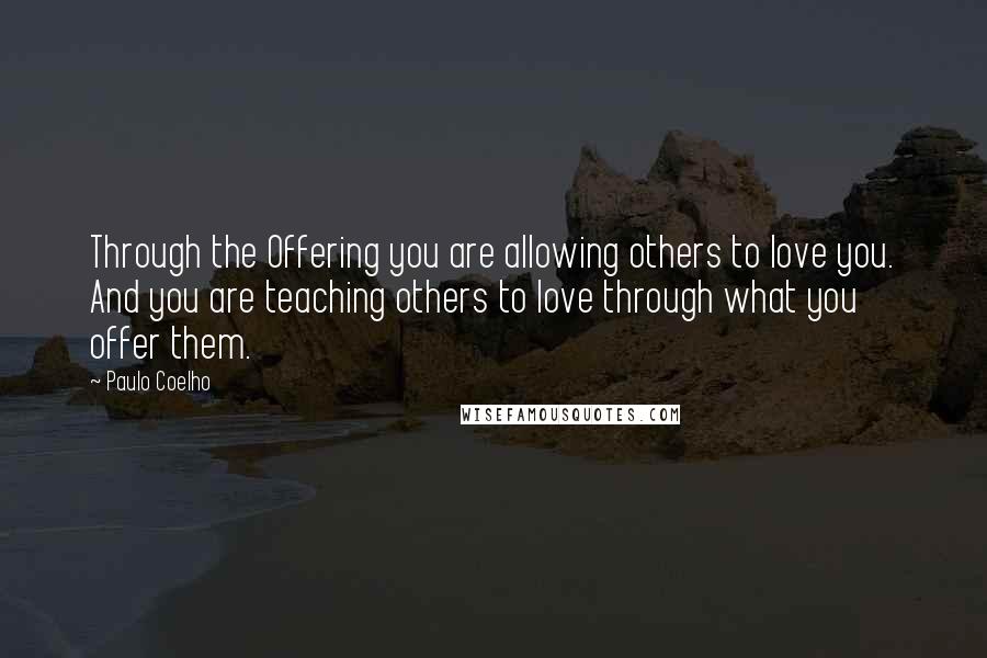 Paulo Coelho Quotes: Through the Offering you are allowing others to love you. And you are teaching others to love through what you offer them.