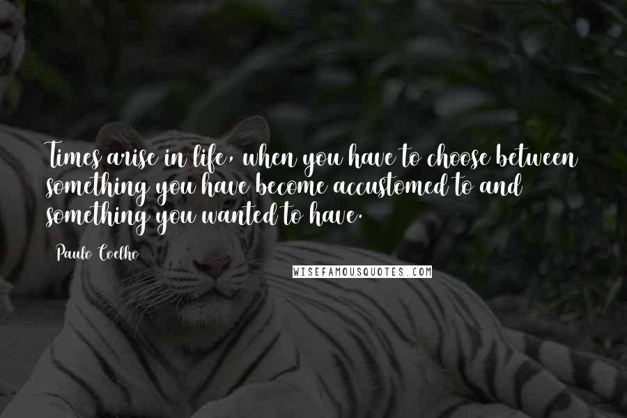 Paulo Coelho Quotes: Times arise in life, when you have to choose between something you have become accustomed to and something you wanted to have.