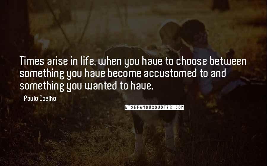 Paulo Coelho Quotes: Times arise in life, when you have to choose between something you have become accustomed to and something you wanted to have.