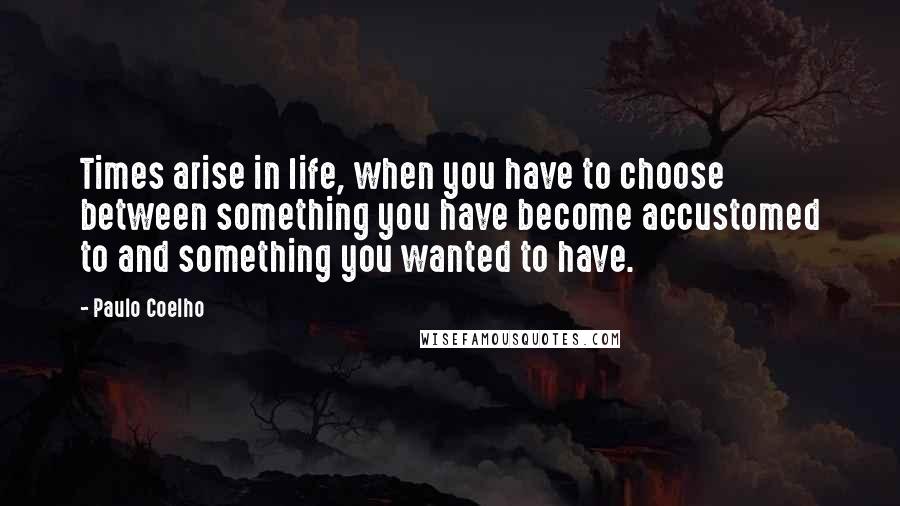 Paulo Coelho Quotes: Times arise in life, when you have to choose between something you have become accustomed to and something you wanted to have.