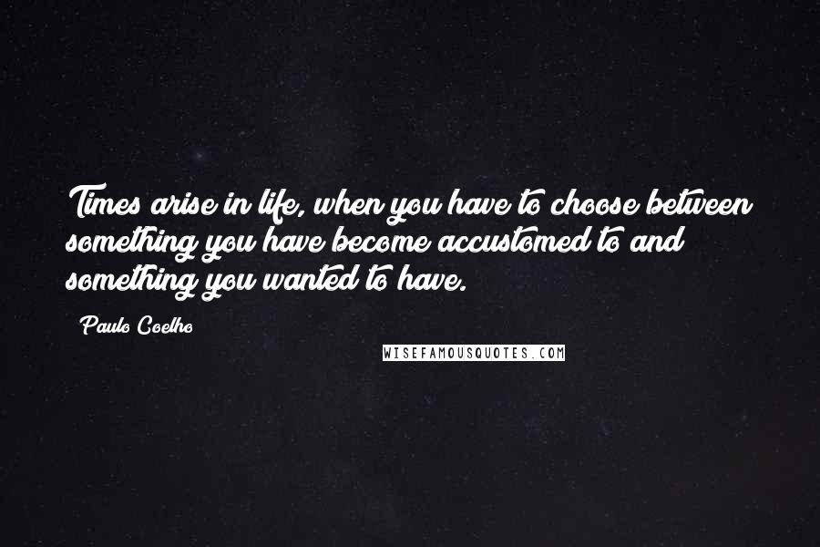 Paulo Coelho Quotes: Times arise in life, when you have to choose between something you have become accustomed to and something you wanted to have.