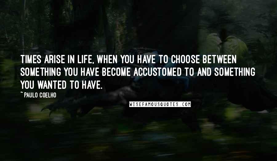 Paulo Coelho Quotes: Times arise in life, when you have to choose between something you have become accustomed to and something you wanted to have.