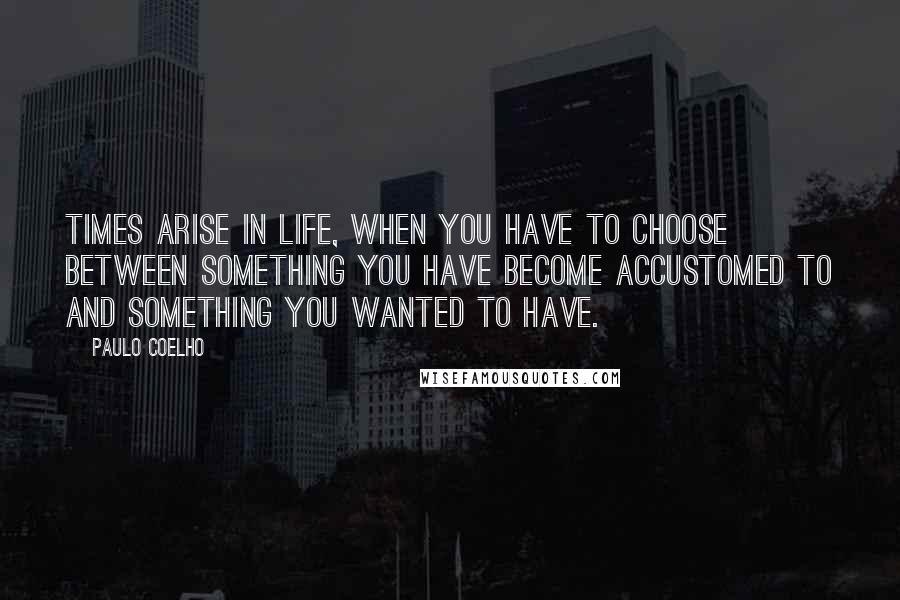 Paulo Coelho Quotes: Times arise in life, when you have to choose between something you have become accustomed to and something you wanted to have.