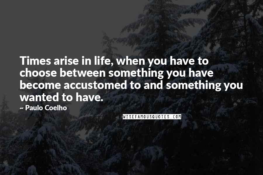 Paulo Coelho Quotes: Times arise in life, when you have to choose between something you have become accustomed to and something you wanted to have.