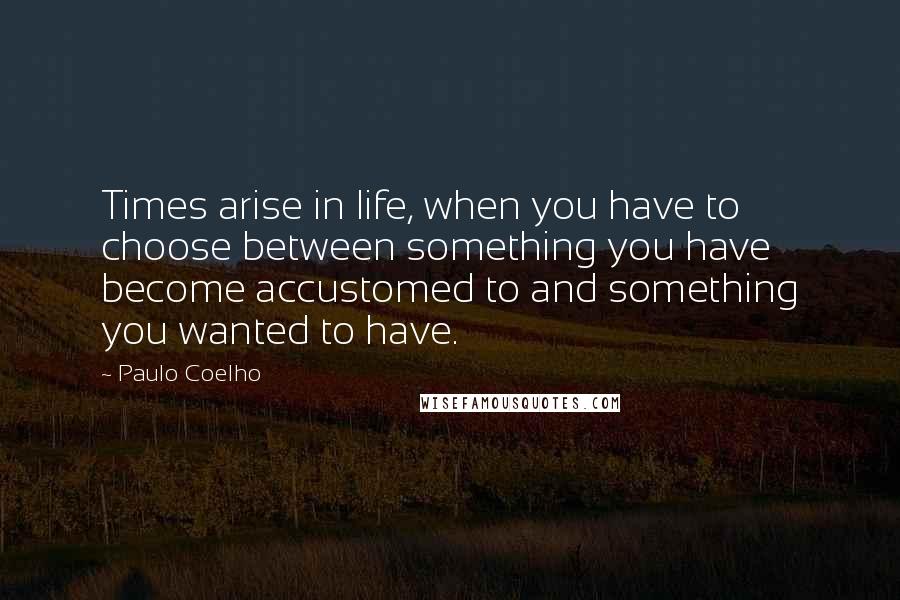 Paulo Coelho Quotes: Times arise in life, when you have to choose between something you have become accustomed to and something you wanted to have.