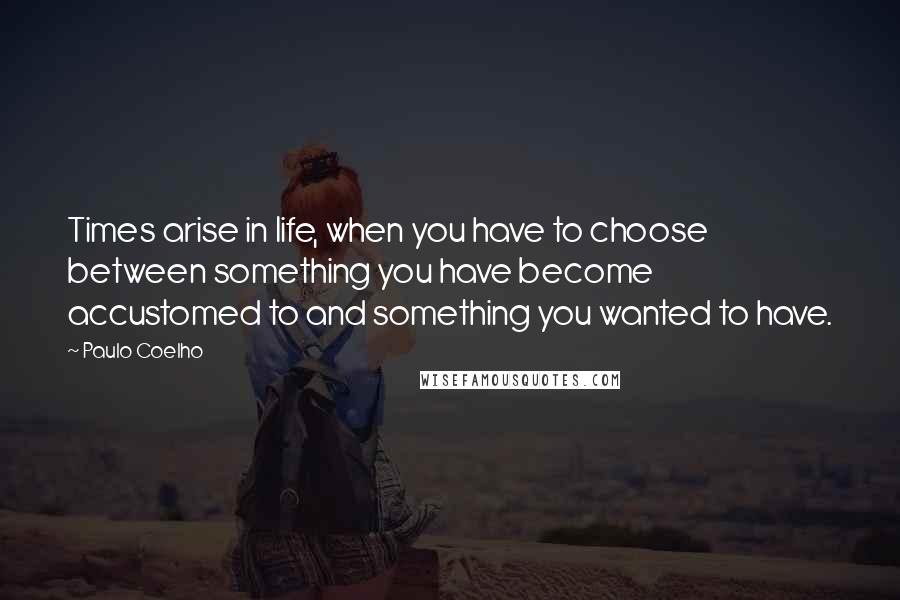 Paulo Coelho Quotes: Times arise in life, when you have to choose between something you have become accustomed to and something you wanted to have.