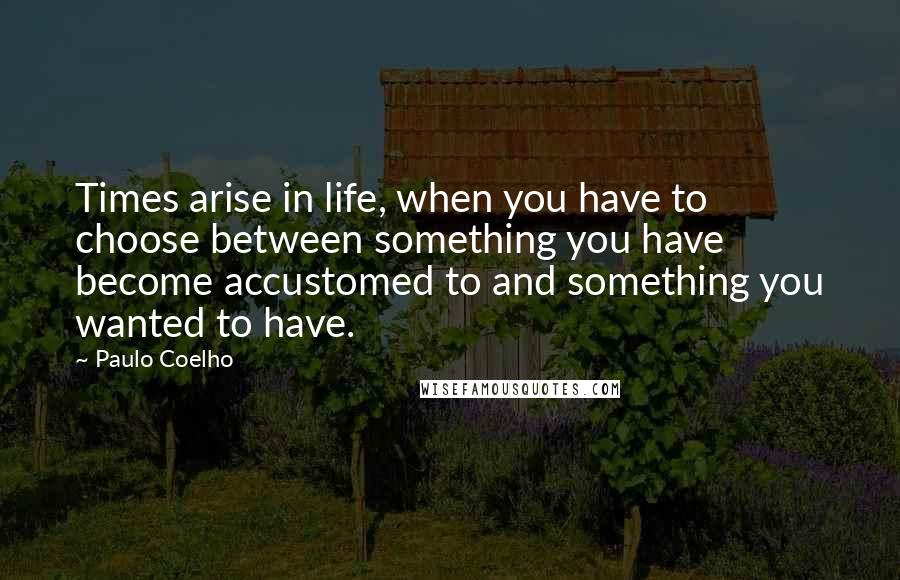 Paulo Coelho Quotes: Times arise in life, when you have to choose between something you have become accustomed to and something you wanted to have.