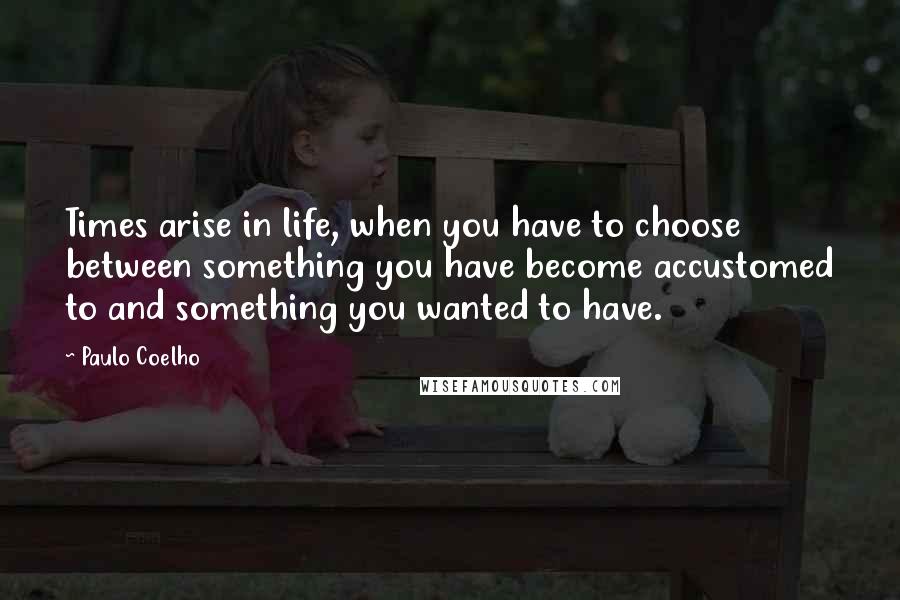 Paulo Coelho Quotes: Times arise in life, when you have to choose between something you have become accustomed to and something you wanted to have.