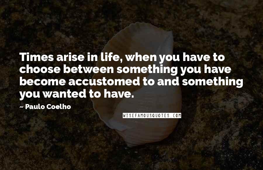 Paulo Coelho Quotes: Times arise in life, when you have to choose between something you have become accustomed to and something you wanted to have.