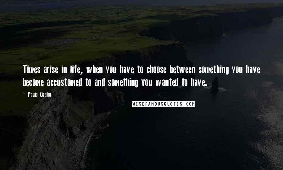 Paulo Coelho Quotes: Times arise in life, when you have to choose between something you have become accustomed to and something you wanted to have.