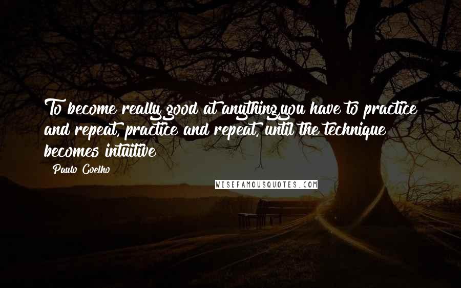 Paulo Coelho Quotes: To become really good at anything,you have to practice and repeat, practice and repeat, until the technique becomes intuitive