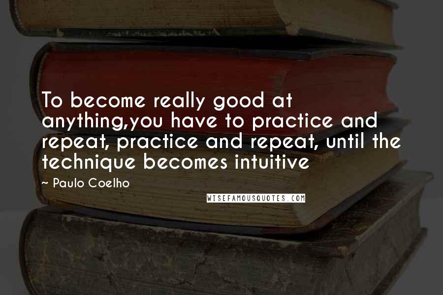 Paulo Coelho Quotes: To become really good at anything,you have to practice and repeat, practice and repeat, until the technique becomes intuitive