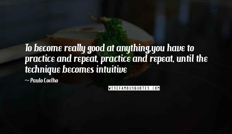 Paulo Coelho Quotes: To become really good at anything,you have to practice and repeat, practice and repeat, until the technique becomes intuitive