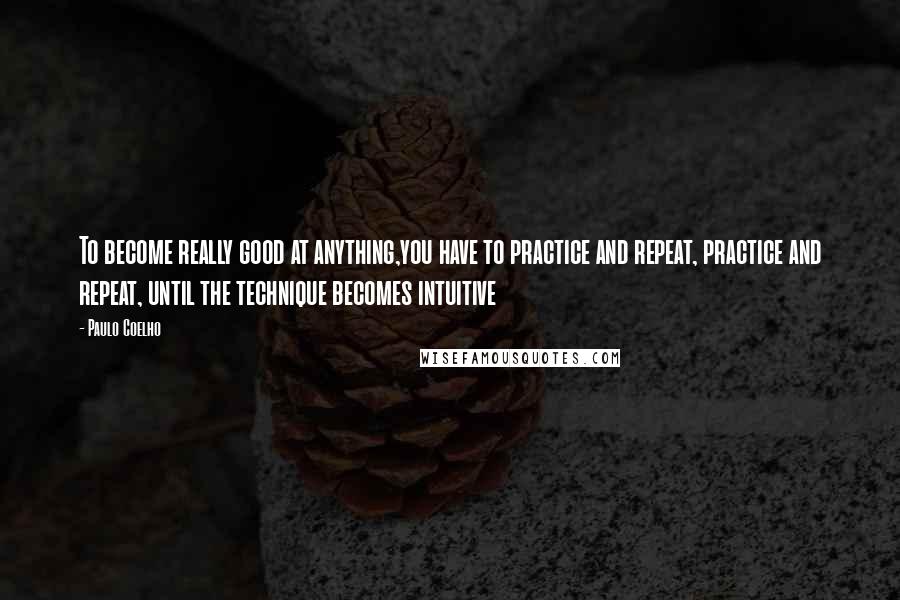 Paulo Coelho Quotes: To become really good at anything,you have to practice and repeat, practice and repeat, until the technique becomes intuitive