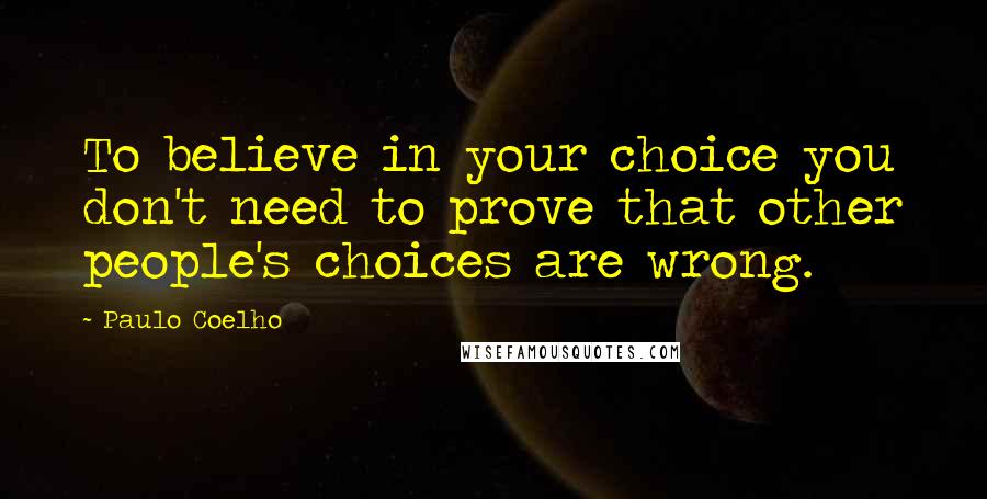 Paulo Coelho Quotes: To believe in your choice you don't need to prove that other people's choices are wrong.