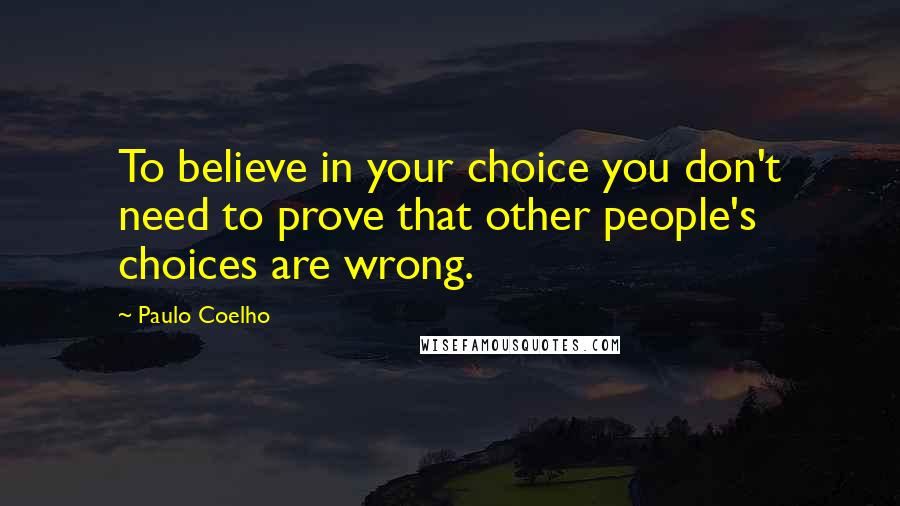 Paulo Coelho Quotes: To believe in your choice you don't need to prove that other people's choices are wrong.