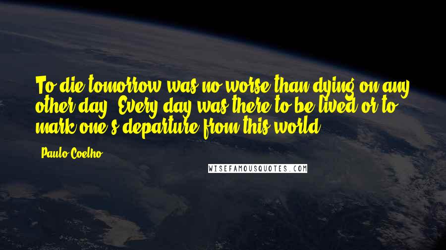 Paulo Coelho Quotes: To die tomorrow was no worse than dying on any other day. Every day was there to be lived or to mark one's departure from this world.