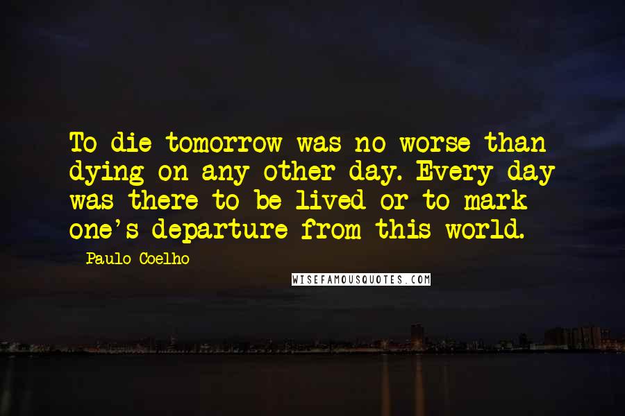 Paulo Coelho Quotes: To die tomorrow was no worse than dying on any other day. Every day was there to be lived or to mark one's departure from this world.