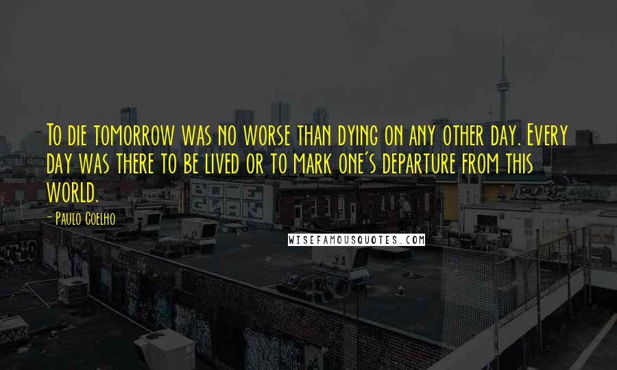 Paulo Coelho Quotes: To die tomorrow was no worse than dying on any other day. Every day was there to be lived or to mark one's departure from this world.