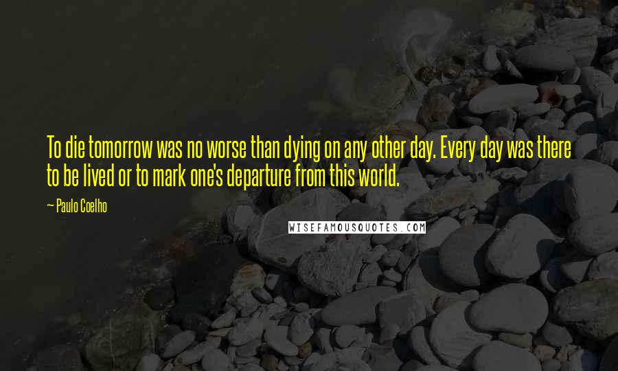 Paulo Coelho Quotes: To die tomorrow was no worse than dying on any other day. Every day was there to be lived or to mark one's departure from this world.